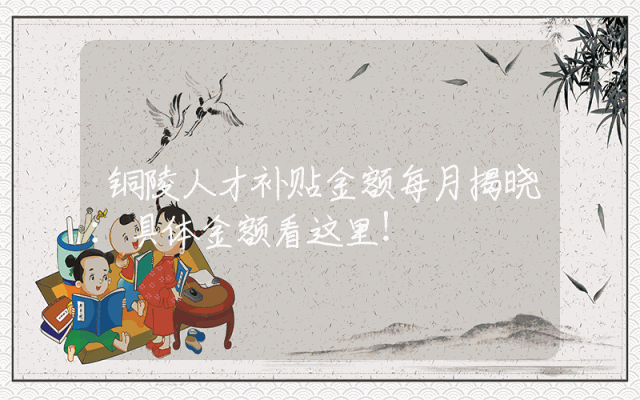 铜陵人才补贴金额每月揭晓：具体金额看这里！