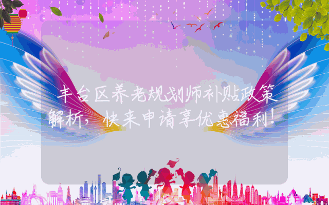 丰台区养老规划师补贴政策解析，快来申请享优惠福利！