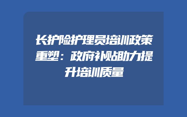 长护险护理员培训政策重塑：政府补贴助力提升培训质量