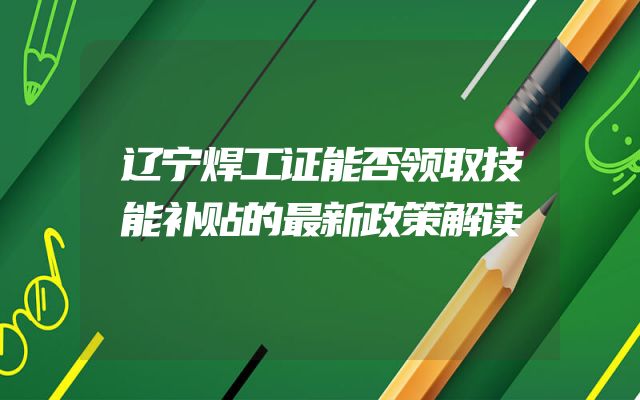 辽宁焊工证能否领取技能补贴的最新政策解读