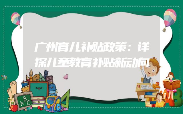 广州育儿补贴政策：详探儿童教育补贴新动向