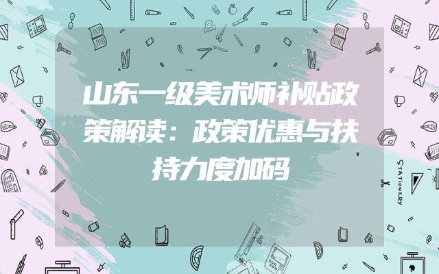 山东一级美术师补贴政策解读：政策优惠与扶持力度加码