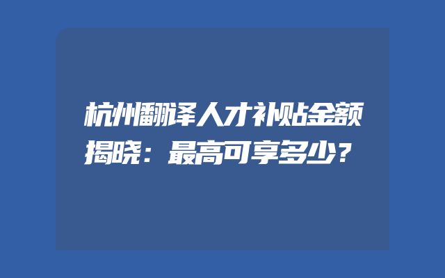 杭州翻译人才补贴金额揭晓：最高可享多少？