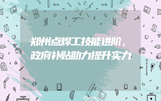 郑州点焊工技能进阶，政府补贴助力提升实力