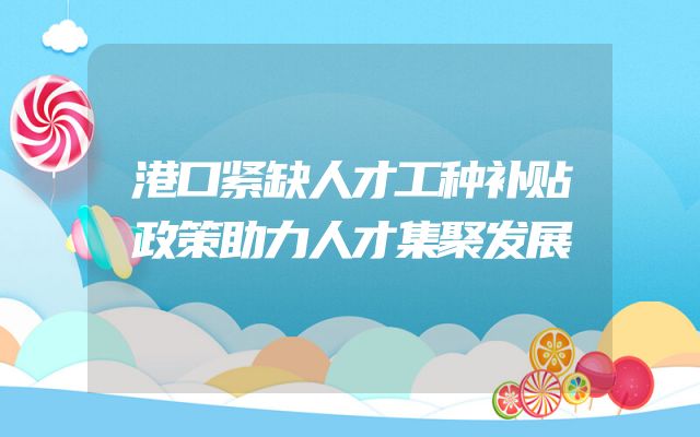 港口紧缺人才工种补贴政策助力人才集聚发展