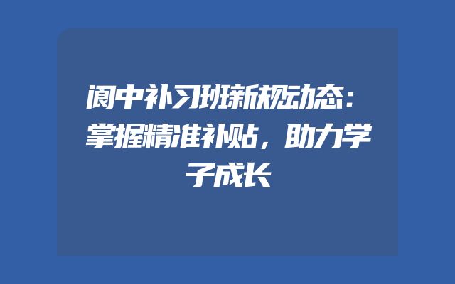 阆中补习班新规动态：掌握精准补贴，助力学子成长