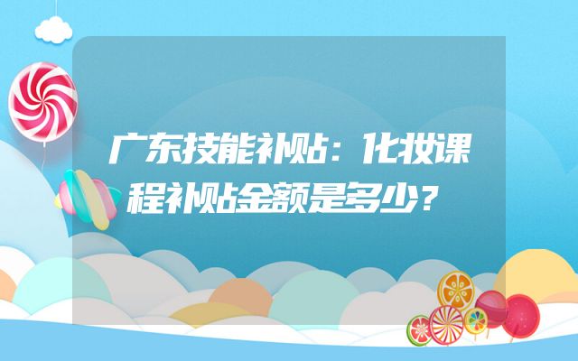 广东技能补贴：化妆课程补贴金额是多少？