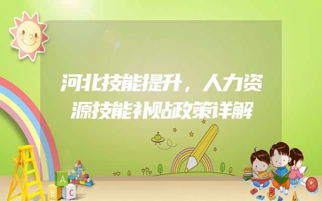 河北技能提升，人力资源技能补贴政策详解