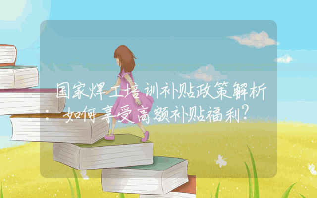 国家焊工培训补贴政策解析：如何享受高额补贴福利？