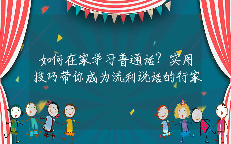 如何在家学习普通话？实用技巧带你成为流利说话的行家