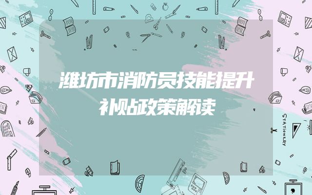 潍坊市消防员技能提升补贴政策解读