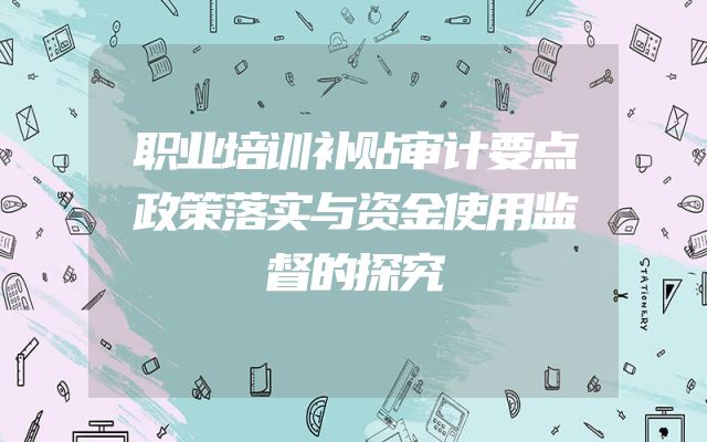 职业培训补贴审计要点政策落实与资金使用监督的探究
