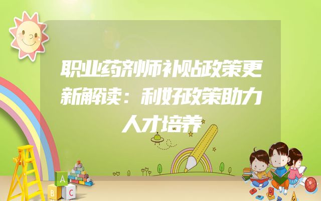 职业药剂师补贴政策更新解读：利好政策助力人才培养