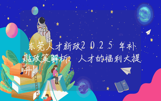 东莞人才新政2025年补贴政策解析：人才的福利大提升！