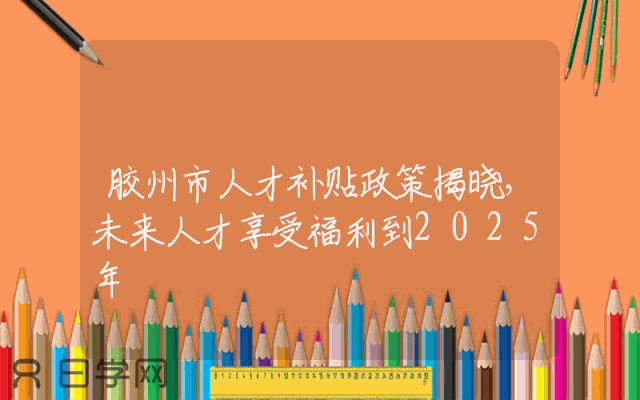胶州市人才补贴政策揭晓，未来人才享受福利到2025年