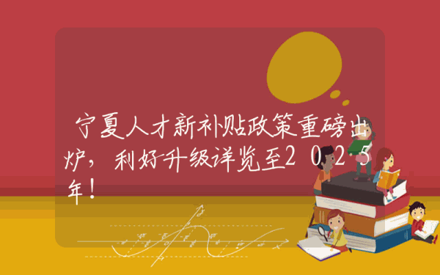 宁夏人才新补贴政策重磅出炉，利好升级详览至2025年！