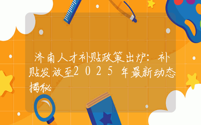 济南人才补贴政策出炉：补贴发放至2025年最新动态揭秘