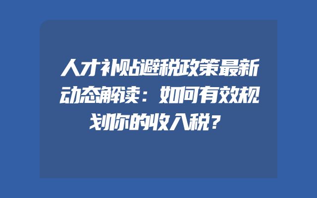 人才补贴避税政策最新动态解读：如何有效规划你的收入税？