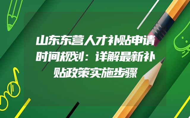 山东东营人才补贴申请时间规划：详解最新补贴政策实施步骤