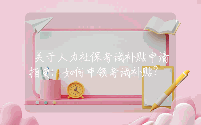 关于人力社保考试补贴申请指南：如何申领考试补贴？