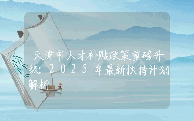 天津市人才补贴政策重磅升级：2025年最新扶持计划解析