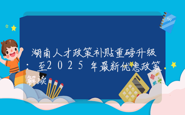 湖南人才政策补贴重磅升级：至2025年最新优惠政策解读