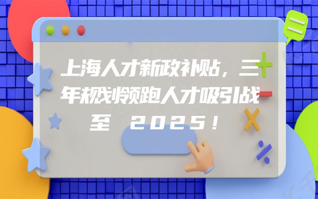 上海人才新政补贴，三年规划领跑人才吸引战至 2025！