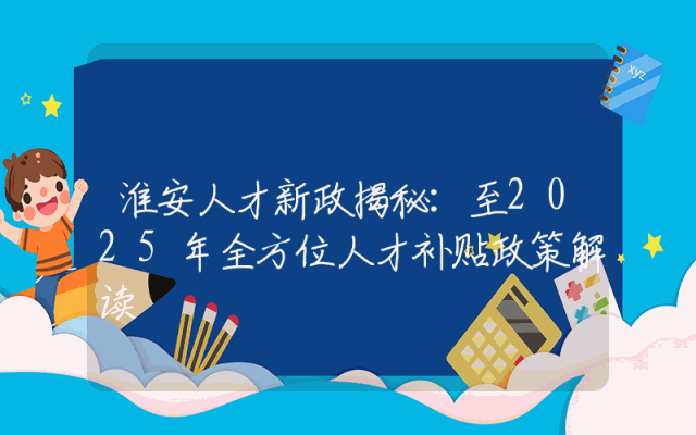 淮安人才新政揭秘：至2025年全方位人才补贴政策解读