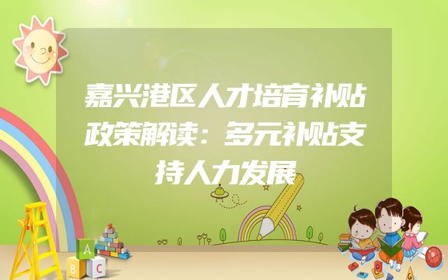 嘉兴港区人才培育补贴政策解读：多元补贴支持人力发展