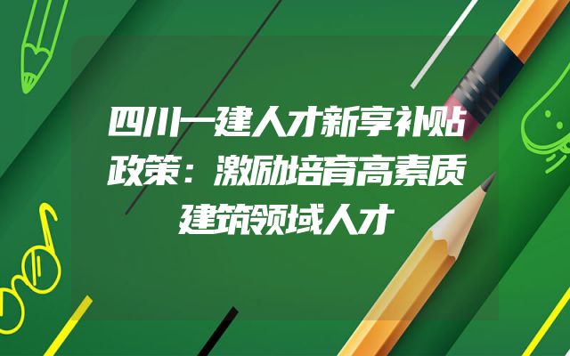 四川一建人才新享补贴政策：激励培育高素质建筑领域人才
