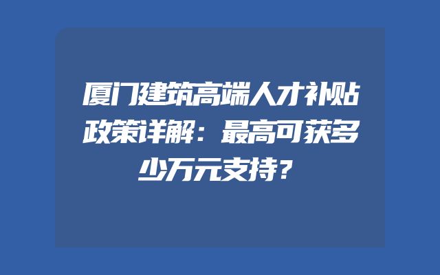 厦门建筑高端人才补贴政策详解：最高可获多少万元支持？