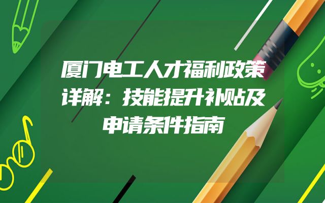 厦门电工人才福利政策详解：技能提升补贴及申请条件指南