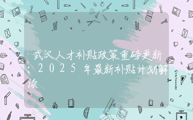 武汉人才补贴政策重磅更新：2025年最新补贴计划解读