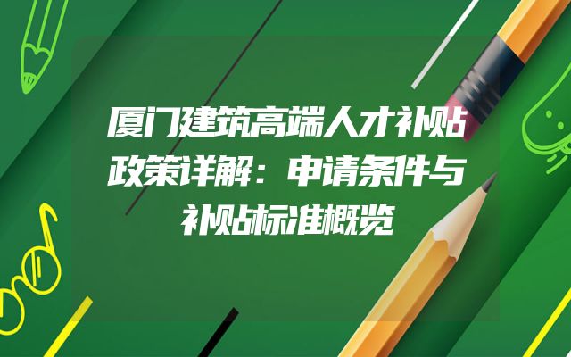 厦门建筑高端人才补贴政策详解：申请条件与补贴标准概览