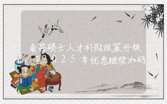 南昌硕士人才补贴政策升级，至2025年优惠继续加码！