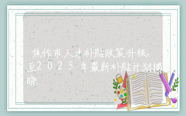 焦作市人才补贴政策升级，至2025年最新补贴计划揭晓