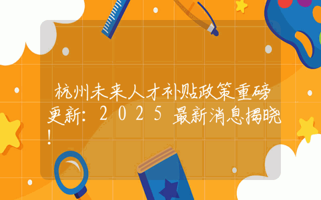 杭州未来人才补贴政策重磅更新：2025最新消息揭晓！