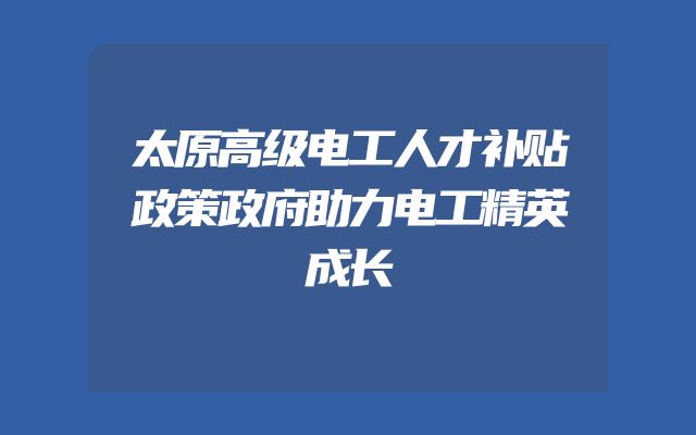 太原高级电工人才补贴政策政府助力电工精英成长
