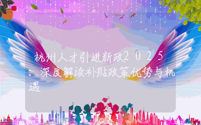 杭州人才引进新政2025：深度解读补贴政策优势与机遇