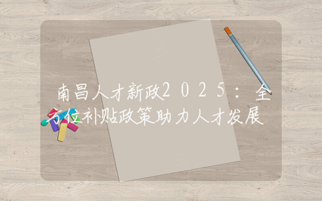 南昌人才新政2025：全方位补贴政策助力人才发展