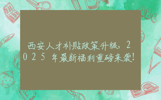 西安人才补贴政策升级，2025年最新福利重磅来袭！