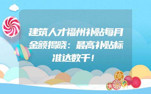 建筑人才福州补贴每月金额揭晓：最高补贴标准达数千！
