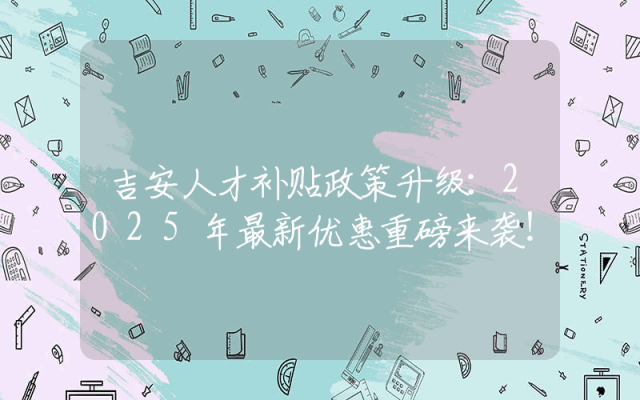 吉安人才补贴政策升级：2025年最新优惠重磅来袭！