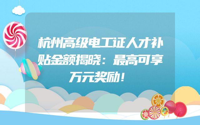 杭州高级电工证人才补贴金额揭晓：最高可享万元奖励！