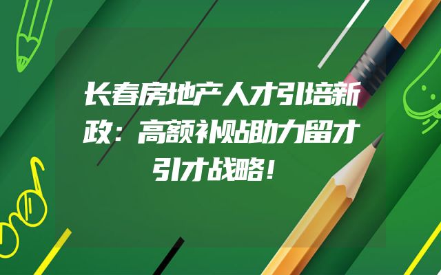 长春房地产人才引培新政：高额补贴助力留才引才战略！