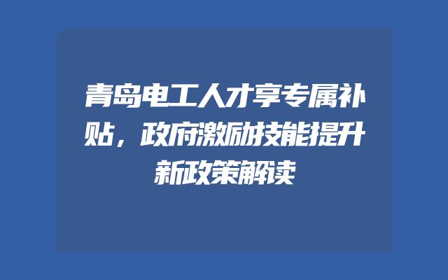 青岛电工人才享专属补贴，政府激励技能提升新政策解读