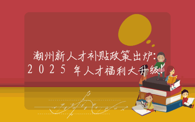 潮州新人才补贴政策出炉：2025年人才福利大升级！