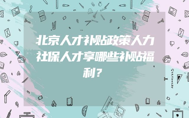 北京人才补贴政策人力社保人才享哪些补贴福利？