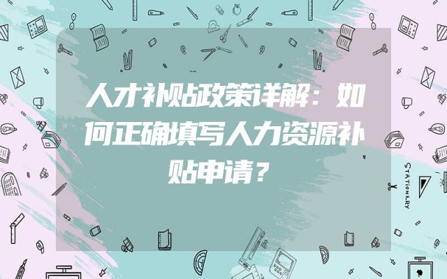 人才补贴政策详解：如何正确填写人力资源补贴申请？
