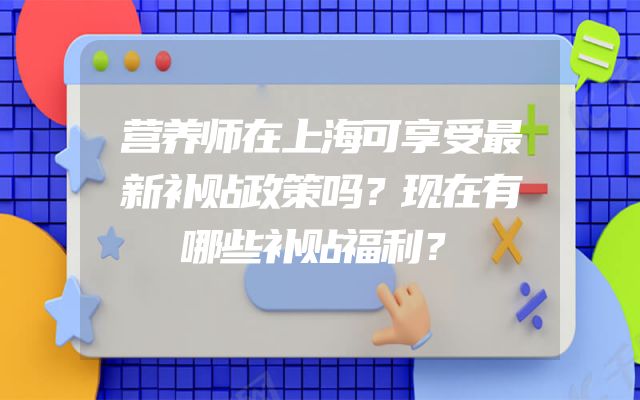 营养师在上海可享受最新补贴政策吗？现在有哪些补贴福利？